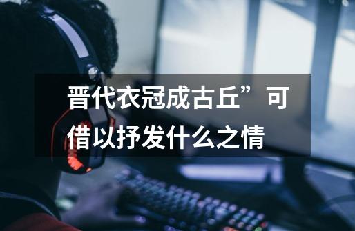 晋代衣冠成古丘”可借以抒发什么之情-第1张-游戏信息-龙启网