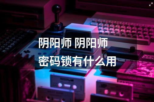 阴阳师 阴阳师密码锁有什么用-第1张-游戏信息-龙启网