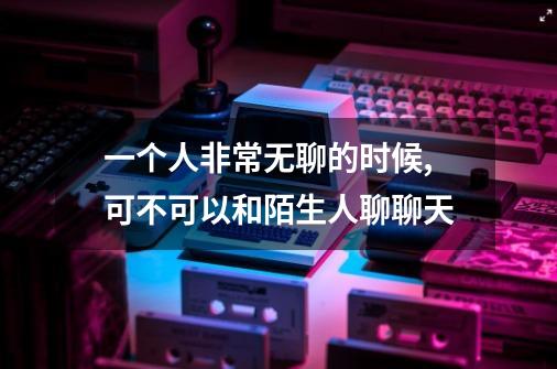 一个人非常无聊的时候,可不可以和陌生人聊聊天-第1张-游戏信息-龙启网