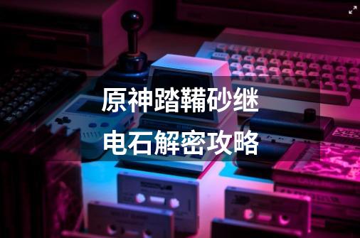 原神踏鞴砂继电石解密攻略-第1张-游戏信息-龙启网