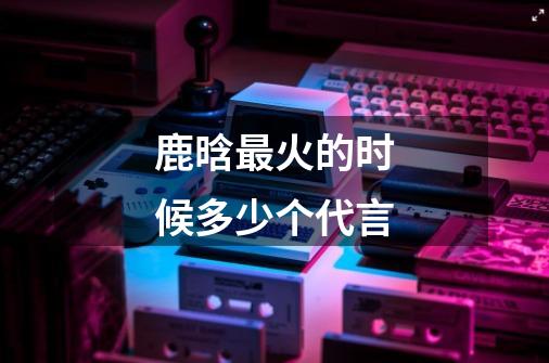 鹿晗最火的时候多少个代言-第1张-游戏信息-龙启网