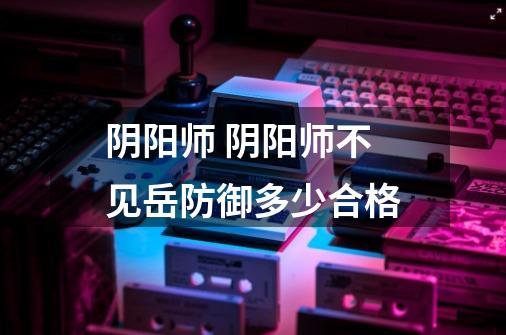 阴阳师 阴阳师不见岳防御多少合格-第1张-游戏信息-龙启网