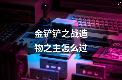 金铲铲之战造物之主怎么过-第1张-游戏信息-龙启网