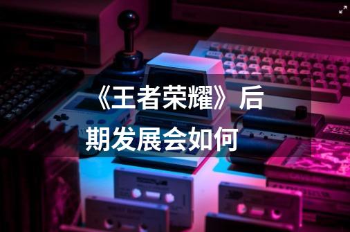 《王者荣耀》后期发展会如何-第1张-游戏信息-龙启网