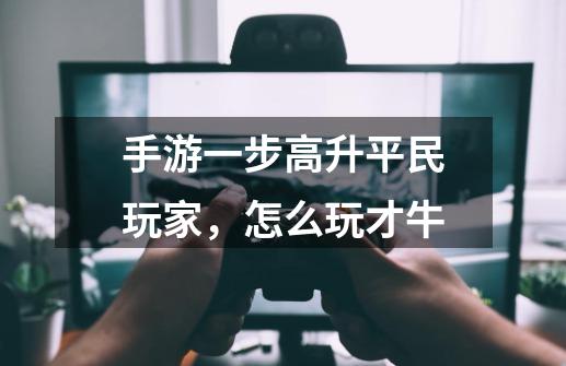 手游一步高升平民玩家，怎么玩才牛-第1张-游戏信息-龙启网
