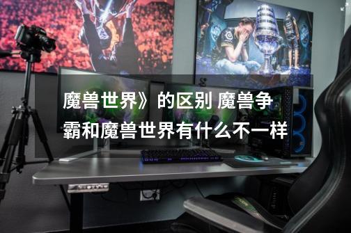 魔兽世界》的区别 魔兽争霸和魔兽世界有什么不一样-第1张-游戏信息-龙启网