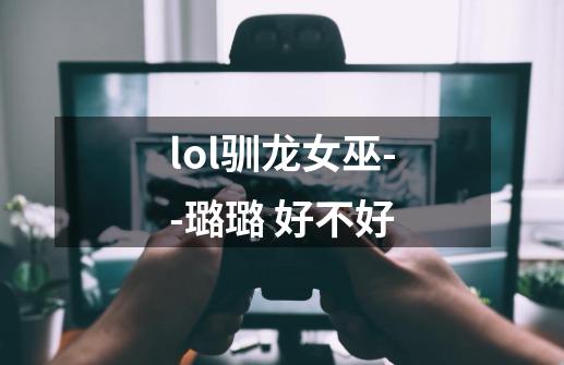 lol驯龙女巫--璐璐 好不好-第1张-游戏信息-龙启网