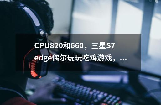 CPU820和660,三星S7edge偶尔玩玩吃鸡游戏,QQ微信问一下,推不推荐购买呢-第1张-游戏信息-龙启网