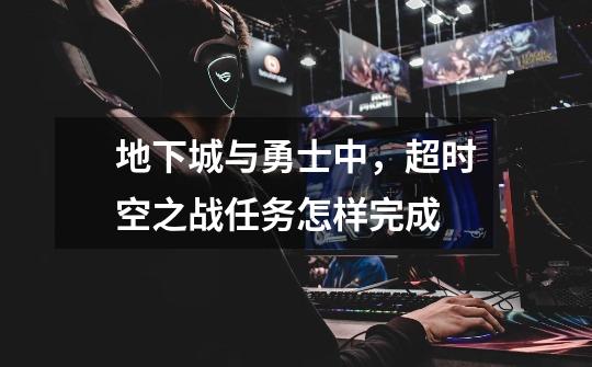 地下城与勇士中，超时空之战任务怎样完成-第1张-游戏信息-龙启网