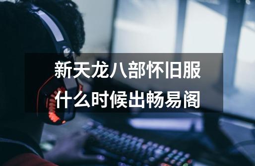 新天龙八部怀旧服什么时候出畅易阁-第1张-游戏信息-龙启网