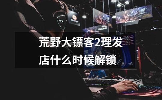 荒野大镖客2理发店什么时候解锁-第1张-游戏信息-龙启网