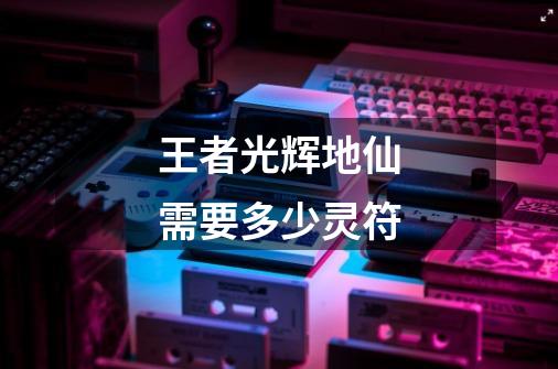王者光辉地仙需要多少灵符-第1张-游戏信息-龙启网