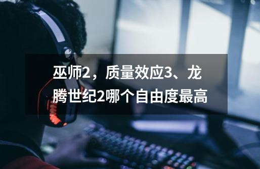 巫师2，质量效应3、龙腾世纪2哪个自由度最高-第1张-游戏信息-龙启网