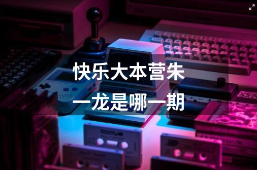 快乐大本营朱一龙是哪一期-第1张-游戏信息-龙启网