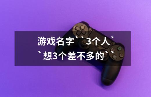 游戏名字``3个人``想3个差不多的``-第1张-游戏信息-龙启网