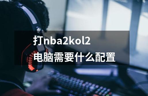 打nba2kol2电脑需要什么配置-第1张-游戏信息-龙启网