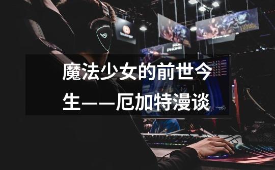 魔法少女的前世今生——厄加特漫谈-第1张-游戏信息-龙启网