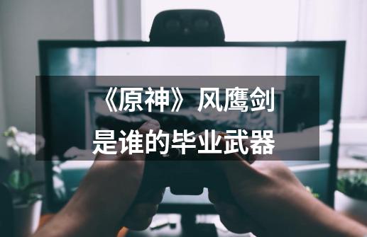 《原神》风鹰剑是谁的毕业武器-第1张-游戏信息-龙启网
