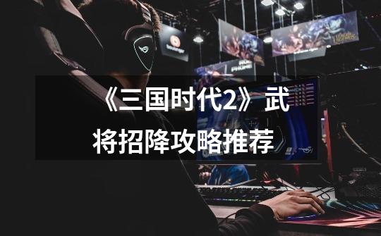 《三国时代2》武将招降攻略推荐-第1张-游戏信息-龙启网