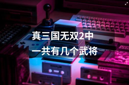 真三国无双2中一共有几个武将-第1张-游戏信息-龙启网