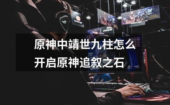 原神中靖世九柱怎么开启原神追叙之石-第1张-游戏信息-龙启网
