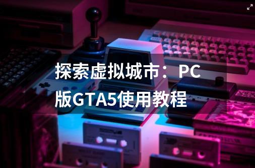探索虚拟城市:PC版GTA5使用教程-第1张-游戏信息-龙启网
