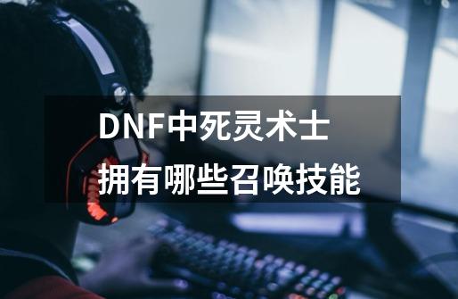 DNF中死灵术士拥有哪些召唤技能-第1张-游戏信息-龙启网