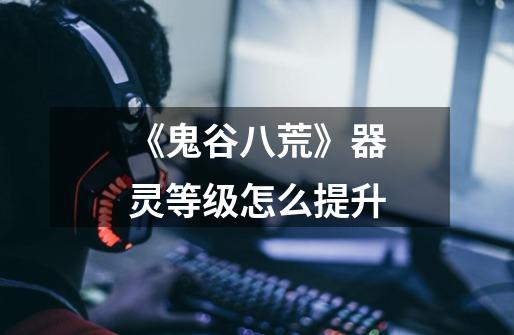 《鬼谷八荒》器灵等级怎么提升-第1张-游戏信息-龙启网