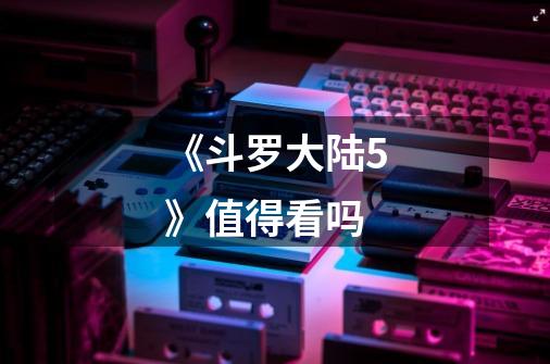 《斗罗大陆5》值得看吗-第1张-游戏信息-龙启网