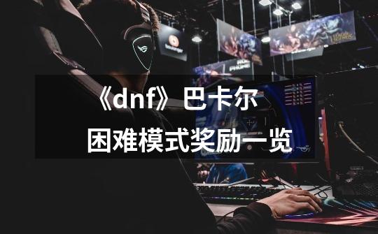 《dnf》巴卡尔困难模式奖励一览-第1张-游戏信息-龙启网