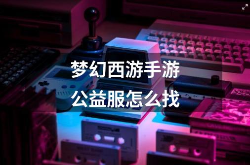 梦幻西游手游公益服怎么找-第1张-游戏信息-龙启网