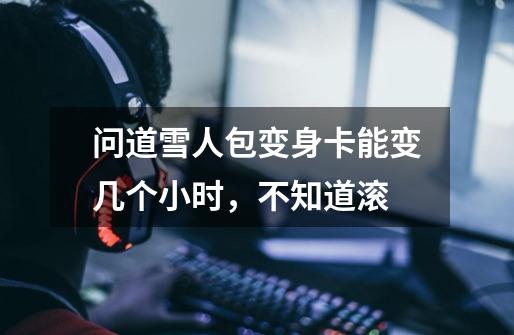 问道雪人包变身卡能变几个小时,不知道滚-第1张-游戏信息-龙启网