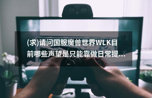(求)请问国服魔兽世界WLK目前哪些声望是只能靠做日常提升.不能靠战袍去刷的!拜托各位了 3Q-第1张-游戏信息-龙启网