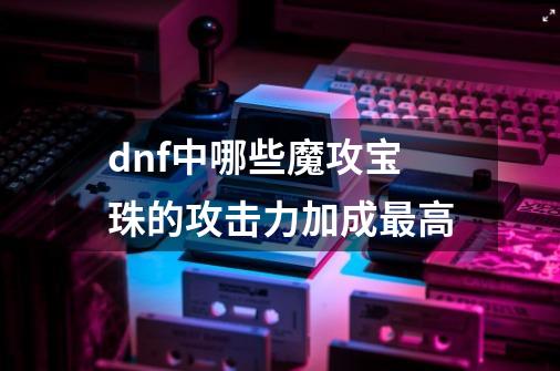 dnf中哪些魔攻宝珠的攻击力加成最高-第1张-游戏信息-龙启网
