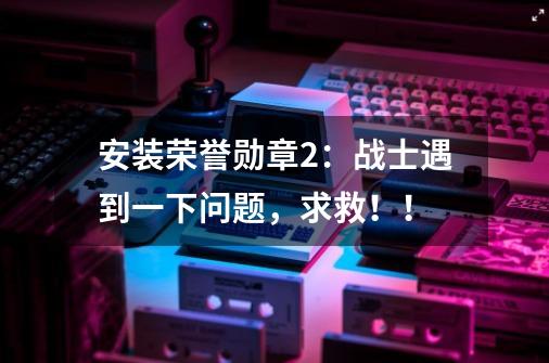 安装荣誉勋章2：战士遇到一下问题，求救！！-第1张-游戏信息-龙启网