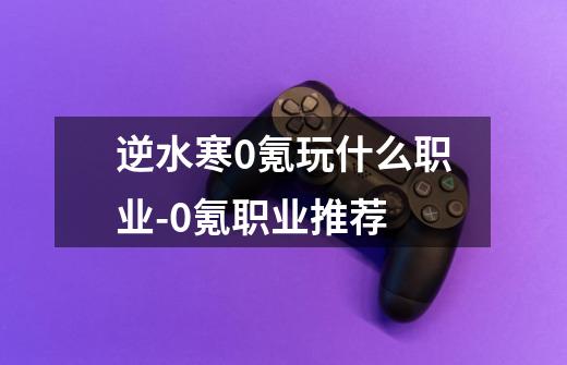 逆水寒0氪玩什么职业-0氪职业推荐-第1张-游戏信息-龙启网