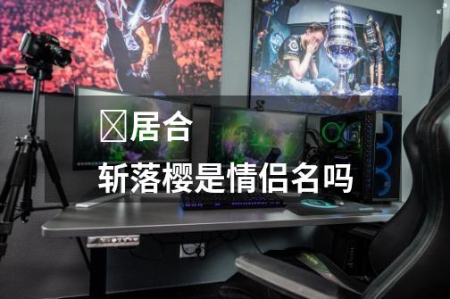 ᅠ居合斩落樱是情侣名吗-第1张-游戏信息-龙启网