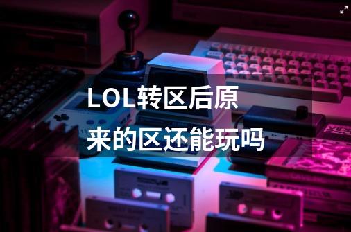 LOL转区后原来的区还能玩吗-第1张-游戏信息-龙启网