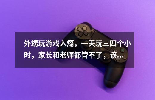 外甥玩游戏入瘾,一天玩三四个小时,家长和老师都管不了,该如何解决-第1张-游戏信息-龙启网