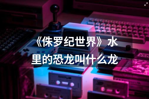 《侏罗纪世界》水里的恐龙叫什么龙-第1张-游戏信息-龙启网