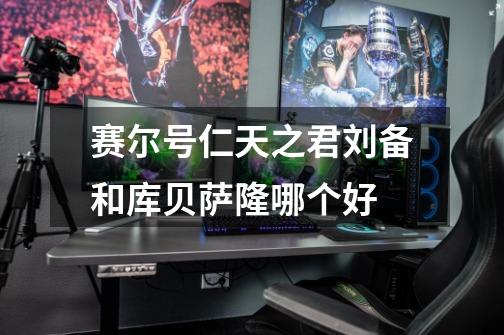 赛尔号仁天之君刘备和库贝萨隆哪个好-第1张-游戏信息-龙启网