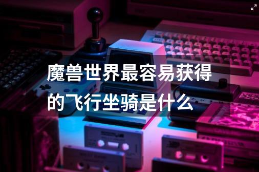魔兽世界最容易获得的飞行坐骑是什么-第1张-游戏信息-龙启网