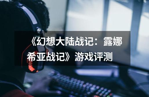 《幻想大陆战记:露娜希亚战记》游戏评测-第1张-游戏信息-龙启网