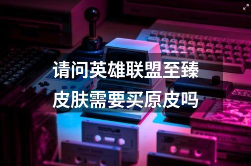 请问英雄联盟至臻皮肤需要买原皮吗-第1张-游戏信息-龙启网
