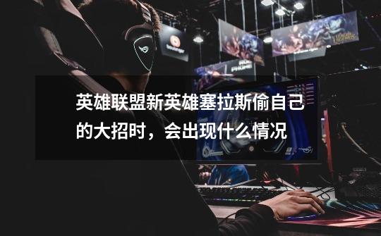 英雄联盟新英雄塞拉斯偷自己的大招时,会出现什么情况-第1张-游戏信息-龙启网