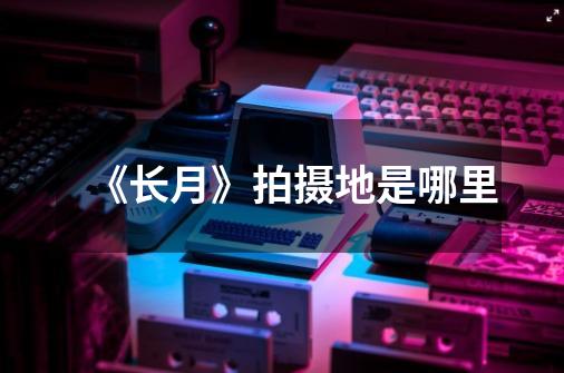 《长月》拍摄地是哪里-第1张-游戏信息-龙启网