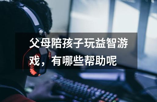 父母陪孩子玩益智游戏,有哪些帮助呢-第1张-游戏信息-龙启网