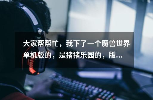 大家帮帮忙,我下了一个魔兽世界单机版的,是猪猪乐园的,版本为3.22,为什么玩不了啊-第1张-游戏信息-龙启网