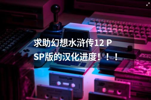 求助幻想水浒传1+2 PSP版的汉化进度！！！-第1张-游戏信息-龙启网