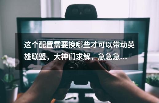 这个配置需要换哪些才可以带动英雄联盟,大神们求解,急急急!!!-第1张-游戏信息-龙启网